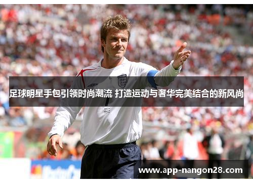 足球明星手包引领时尚潮流 打造运动与奢华完美结合的新风尚