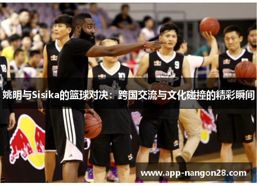 姚明与Sisika的篮球对决：跨国交流与文化碰撞的精彩瞬间