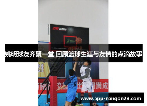 姚明球友齐聚一堂 回顾篮球生涯与友情的点滴故事
