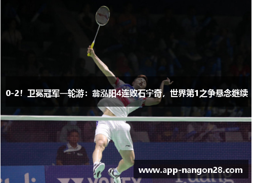 0-2！卫冕冠军一轮游：翁泓阳4连败石宇奇，世界第1之争悬念继续