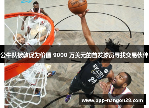 公牛队被敦促为价值 9000 万美元的首发球员寻找交易伙伴